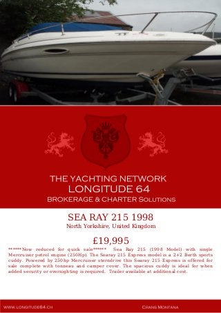 SEA RAY 215 1998
North Yorkshire, United Kingdom
£19,995
******Now reduced for quick sale****** Sea Ray 215 (1998 Model) with single
Mercruiser petrol engine (250Hp). The Searay 215 Express model is a 2+2 Berth sports
cuddy. Powered by 250hp Mercruiser sterndrive this Searay 215 Express is offered for
sale complete with tonneau and camper cover. The spacious cuddy is ideal for when
added security or overnighting is required. Trailer available at additional cost.
 