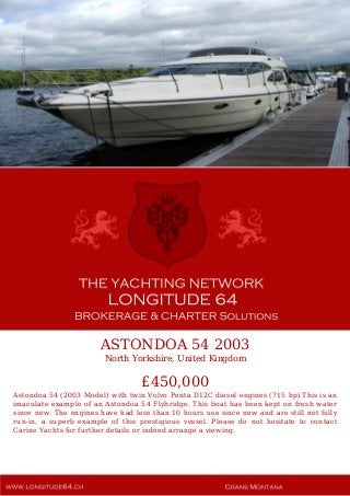 ASTONDOA 54 2003
North Yorkshire, United Kingdom
£450,000
Astondoa 54 (2003 Model) with twin Volvo Penta D12C diesel engines (715 hp).This is an
imaculate example of an Astondoa 54 Flybridge. This boat has been kept on fresh water
since new. The engines have had less than 10 hours use since new and are still not fully
run-in, a superb example of this prestigious vessel. Please do not hesitate to contact
Carine Yachts for further details or indeed arrange a viewing.
 