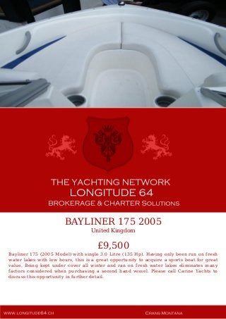 BAYLINER 175 2005
United Kingdom
£9,500
Bayliner 175 (2005 Model) with single 3.0 Litre (135 Hp). Having only been run on fresh
water lakes with low hours, this is a great opportunity to acquire a sports boat for great
value. Being kept under cover all winter and ran on fresh water lakes eliminates many
factors considered when purchasing a second hand vessel. Please call Carine Yachts to
discuss this opportunity in further detail.
 