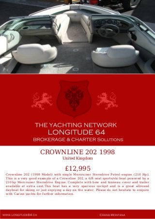 CROWNLINE 202 1998
United Kingdom
£12,995
Crownline 202 (1998 Model) with single Mercruiser Sterndrive Petrol engine (210 Hp).
This is a very good example of a Crownline 202, a 6/8 seat sports/ski boat powered by a
210hp Mercruiser Sterndrive Engine. Complete with bow and tonneau cover and trailer
available at extra cost.This boat has a very spacious cockpit and is a great allround
dayboat for skiing or just enjoying a day on the water. Please do not hesitate to enquire
with Carine yachts for further information.
 