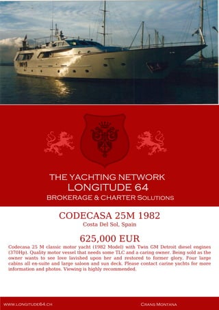 CODECASA 25M 1982
Costa Del Sol, Spain
625,000 EUR
Codecasa 25 M classic motor yacht (1982 Model) with Twin GM Detroit diesel engines
(370Hp). Quality motor vessel that needs some TLC and a caring owner. Being sold as the
owner wants to see love lavished upon her and restored to former glory. Four large
cabins all en-suite and large saloon and sun deck. Please contact carine yachts for more
information and photos. Viewing is highly recommended.
 