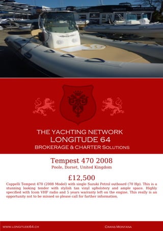 Tempest 470 2008
Poole, Dorset, United Kingdom
£12,500
Cappelli Tempest 470 (2008 Model) with single Suzuki Petrol outboard (70 Hp). This is a
stunning looking tender with stylish tan vinyl upholstery and ample space. Highly
specified with Icom VHF radio and 5 years warranty left on the engine. This really is an
opportunity not to be missed so please call for further information.
 