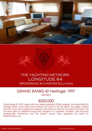 GRAND BANKS 42 Heritage 1997
Gibraltar
£325,000
Grand Banks 42 (1997 model) with twin diesel caterpillar (375hp) engines. The Grand Banks 42
Heritage Motor Yacht offers many features not found in the 42 classic. The galley is below
and has much more refrigeration capacity, and there is a room for the washer and dryer. The
aft deck adds an additional living area. Livingston is in excellent condition, and has been
professionally maintained, and the present owners have upgraded the yacht for
Mediterranean use.
 