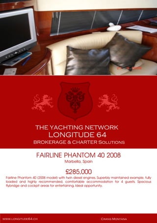 FAIRLINE PHANTOM 40 2008
Marbella, Spain
£285,000
Fairline Phantom 40 (2008 model) with twin diesel engines. Superbly maintained example, fully
loaded and highly recommended, comfortable accommodation for 4 guests. Spacious
flybridge and cockpit areas for entertaining. Ideal opportunity.
 