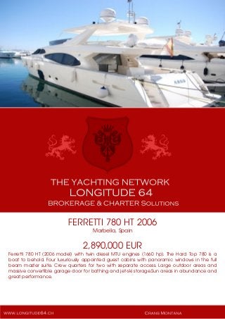 FERRETTI 780 HT 2006
Marbella, Spain
2,890,000 EUR
Ferretti 780 HT (2006 model) with twin diesel MTU engines (1660 hp). The Hard Top 780 is a
boat to behold. Four luxuriously appointed guest cabins with panoramic windows in the full
beam master suite. Crew quarters for two with separate access. Large outdoor areas and
massive convertible garage door for bathing and jet-ski storage.Sun areas in abundance and
great performance.
 