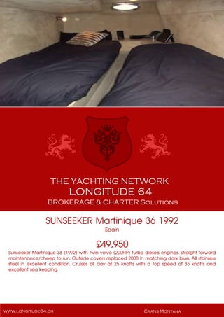 SUNSEEKER Martinique 36 1992
Spain
£49,950
Sunseeker Martinique 36 (1992) with twin volvo (200HP) turbo diesels engines. Straight forward
maintenance/cheep to run. Outside covers replaced 2008 in matching dark blue. All stainless
steel in excellent condition. Cruises all day at 25 knotts with a top speed of 35 knotts and
excellent sea keeping.
 