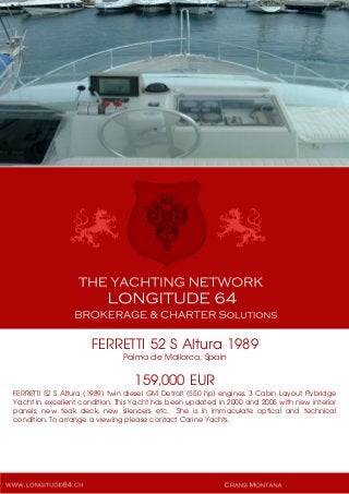 FERRETTI 52 S Altura 1989
Palma de Mallorca, Spain
159,000 EUR
FERRETTI 52 S Altura (1989) twin diesel GM Detroit (550 hp) engines. 3 Cabin Layout Flybridge
Yacht in excellent condition. This Yacht has been updated in 2000 and 2005 with new interior
panels, new teak deck, new silencers etc. She is in immaculate optical and technical
condition. To arrange a viewing please contact Carine Yachts.
 