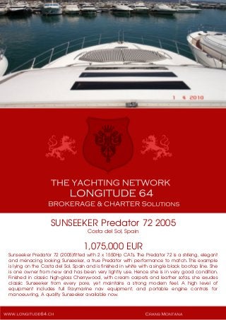 SUNSEEKER Predator 72 2005
Costa del Sol, Spain
1,075,000 EUR
Sunseeker Predator 72 (2005)fitted with 2 x 1550Hp CATs. The Predator 72 is a striking, elegant
and menacing looking Sunseeker, a true Predator with performance to match. This example
is lying on the Costa del Sol, Spain and is finished in white with a single black bootop line. She
is one owner from new and has been very lightly use. Hence she is in very good condition.
Finished in classic high-gloss Cherrywood, with cream carpets and leather sofas, she exudes
classic Sunseeker from every pore, yet maintains a strong modern feel. A high level of
equipment includes full Raymarine nav equipment, and portable engine controls for
manoeuvring, A quality Sunseeker available now.
 