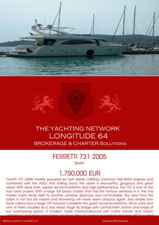 FERRETTI 731 2005
Spain
1,750,000 EUR
Ferretti 731 (2005 model) powered by twin diesel (1550hp) Common Rail MAN engines and
combined with the ARG( Anti Rolling Gyro) this vessel is sea-worthy, gorgeous and great
value. With sleek lines, superb accommodation and high performance, the 731 is one of the
true med cruisers. With a large full beam master that has the famous windows in it, the the
master cabin lends itself to another universe. Spacious and comfortable, the view form this
cabin is not too be missed and showering will never seem arduous again. Two ample twin
bunk cabins and a large VIP forward complete the guest accommodations. All en suite and
one of them doubles as a day head. Huge fly bridge with central helm station and loads of
sun worshipping space. A modern, stylish interior(oakwood with matte varnish and cream
upholstery) and large panoramic windows allow fir cruising in comfort and style. MCA coded
for charter and in mint condition.
 