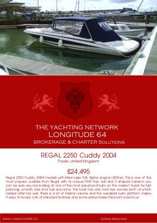 REGAL 2250 Cuddy 2004
Poole, United Kingdom
£24,495
Regal 2250 Cuddy (2004 model) with Mercruiser 5.0L Alpha engine (225hp). This is one of the
most popular cuddies from Regal with its unique FAST Trac hull and V-shaped transom you
can be sure you are looking at one of the most advanced hull's on the market. Great for fast
planning, smooth ride and fuel economy. This boat has only had two owners both of which
looked after her well. There is a lot of interior volume and the oversized swim platform makes
it easy to board. Lots of standard features and some extras make this boat a real buy!
 