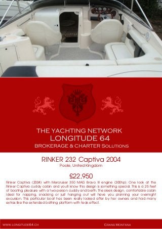 RINKER 232 Captiva 2004
Poole, United Kingdom
£22,950
Rinker Captiva (2004) with Mercruiser 350 MAG Bravo III engine (300hp). One look at the
Rinker Captiva cuddy cabin and you'll know this design is something special. This is a 25 feet
of boating pleasure with a two-person cuddy and berth. The sleek design, comfortable cabin
ideal for napping, snacking or just hanging out will have you planning your overnight
excursion. This particular boat has been really looked after by her owners and had many
extras like the extended bathing platform with teak effect.
 