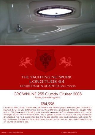CROWNLINE 255 Cuddy Cruiser 2008
Poole, United Kingdom
£54,995
Crownline 255 Cuddy Cruiser (2008) with Mercruiser 350 Mag Mpi (300hp) engine. Crownline's
255 Cuddy will let you extend your day on the water into a weekend holiday or longer! After
a day of high-energy fun, blasting your favourite tunes on the Sony stereo system, you can let
the night sounds on the water lull you into a gentle slumber. This model has only ever been
dry stacked, has had extras fitted like the full size electric toilet and has been well cared for
by her owners. She has the full sunbed layout which is rare and you should definitely put this
on your list of boats to see.
 