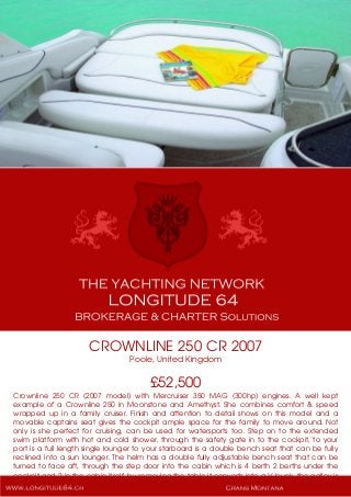 CROWNLINE 250 CR 2007
Poole, United Kingdom
£52,500
Crownline 250 CR (2007 model) with Mercruiser 350 MAG (300hp) engines. A well kept
example of a Crownline 250 in Moonstone and Amethyst. She combines comfort & speed
wrapped up in a family cruiser. Finish and attention to detail shows on this model and a
movable captains seat gives the cockpit ample space for the family to move around. Not
only is she perfect for cruising, can be used for watersports too. Step on to the extended
swim platform with hot and cold shower, through the safety gate in to the cockpit, to your
port is a full length single lounger to your starboard is a double bench seat that can be fully
reclined into a sun lounger. The helm has a double fully adjustable bench seat that can be
turned to face aft, through the step door into the cabin which is 4 berth 2 berths under the
cockpit and 2 in the cabin itself, by removing the table it converts into a V-bunk, the galley is
fitted with sink with fresh running hot and cold water, microwave, electric/alcohol stove,
 