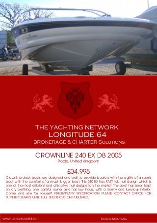 CROWNLINE 240 EX DB 2005
Poole, United Kingdom
£34,995
Crownline deck boats are designed and built to provide boaters with the agility of a sports
boat with the comfort of a much bigger boat. This 240 EX has FAST tab hull design which is
one of the most efficient and attractive hull designs ton the market. This boat has been kept
on dry berthing, one careful owner and has low hours, with a roomy and luxurious interior.
Come and see for yourself. PRELIMINARY SPECIFICATION PLEASE CONTACT OFFICE FOR
FURTHER DETAILS UNTIL FULL SPECIFICATION PUBLISHED.
 