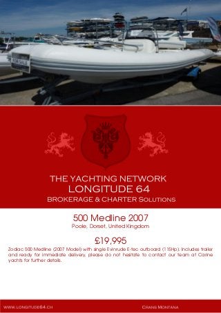500 Medline 2007
Poole, Dorset, United Kingdom
£19,995
Zodiac 500 Medline (2007 Model) with single Evinrude E-tec outboard (115Hp). Includes trailer
and ready for immediate delivery, please do not hesitate to contact our team at Carine
yachts for further details.
 