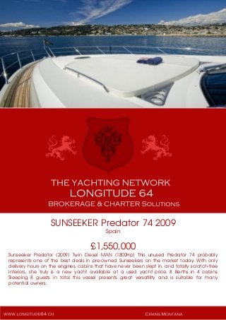 SUNSEEKER Predator 74 2009
Spain
£1,550,000
Sunseeker Predator (2009) Twin Diesel MAN (1800Hp) This unused Predator 74 probably
represents one of the best deals in pre-owned Sunseekers on the market today. With only
delivery hours on the engines, cabins that have never been slept in, and totally scratch-free
interiors, she truly is a new yacht available at a used yacht price. 8 Berths in 4 cabins.
Sleeping 8 guests in total this vessel presents great versatility and is suitable for many
potential owners.
 