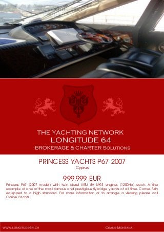 PRINCESS YACHTS P67 2007
Cyprus
999,999 EUR
Princess P67 (2007 model) with twin diesel MTU 8V M93 engines (1200Hp) each. A fine
example of one of the most famous and prestigious flybridge yachts of all time. Comes fully
equipped to a high standard. For more information or to arrange a viewing please call
Carine Yachts.
 