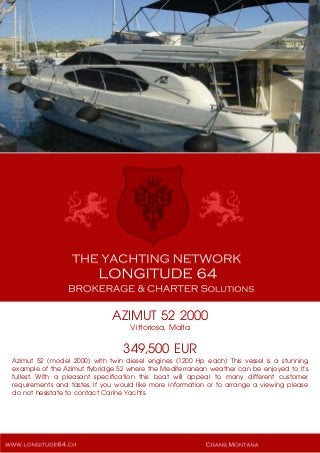 AZIMUT 52 2000
Vittoriosa, Malta
349,500 EUR
Azimut 52 (model 2000) with twin diesel engines (1200 Hp each) This vessel is a stunning
example of the Azimut flybridge 52 where the Mediterranean weather can be enjoyed to it's
fullest. With a pleasant specification this boat will appeal to many different customer
requirements and tastes. If you would like more information or to arrange a viewing please
do not hesistate to contact Carine Yachts.
 
