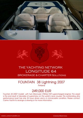 FOUNTAIN 38 Lightning 2007
Finland
249,000 EUR
Fountain 38 (2007 model) with twin Mercruiser (700Hp) NXT supercharged engines. This vessel
is the end result of decades of supremacy on the world’s race courses. This outstanding ultra
performance boat has only 35 hours driven and is in immaculate condition. Please contact
Carine Yachts to arrange a viewing or for more information.
 