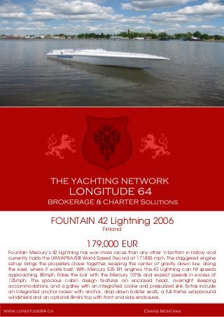 FOUNTAIN 42 Lightning 2006
Finland
179,000 EUR
Fountain Mercury’s 42 Lightning has won more races than any other V-bottom in history and
currently holds the UIM/APBA/SBI World Speed Record at 171.883 mph. The staggered engine
set-up brings the propellers closer together, keeping the center of gravity down low, along
the keel, where it works best. With Mercury 525 EFI engines, the 42 Lightning can hit speeds
approaching 85mph. Raise the bar with the Mercury 1075s and expect speeds in excess of
125mph. The spacious cabin design features an enclosed head, overnight sleeping
accommodations, and a galley with an integrated cooler and pressurized sink. Extras include
an integrated anchor locker with anchor, drop-down bolster seats, a full-frame wraparound
windshield and an optional Bimini top with front and side enclosures.
 