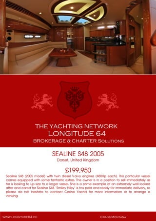 SEALINE S48 2005
Dorset, United Kingdom
£199,950
Sealine S48 (2005 model) with twin diesel Volvo engines (480Hp each). This particular vessel
comes equipped with some fantastic extras. The owner is in a position to sell immediately as
he is looking to up size to a larger vessel. She is a prime example of an extremely well looked
after and cared for Sealine S48. "Smiley Hiley" is tax paid and ready for immediate delivery, so
please do not hesitate to contact Carine Yachts for more information or to arrange a
viewing.
 