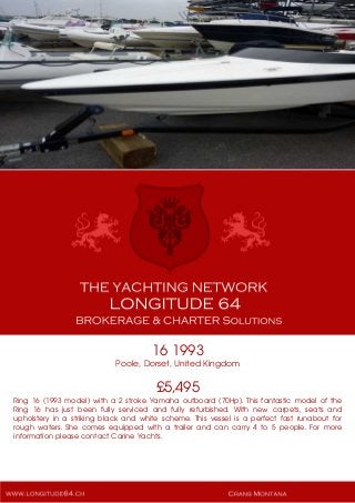 16 1993
Poole, Dorset, United Kingdom
£5,495
Ring 16 (1993 model) with a 2 stroke Yamaha outboard (70Hp). This fantastic model of the
Ring 16 has just been fully serviced and fully refurbished. With new carpets, seats and
upholstery in a striking black and white scheme. This vessel is a perfect fast runabout for
rough waters. She comes equipped with a trailer and can carry 4 to 5 people. For more
information please contact Carine Yachts.
 