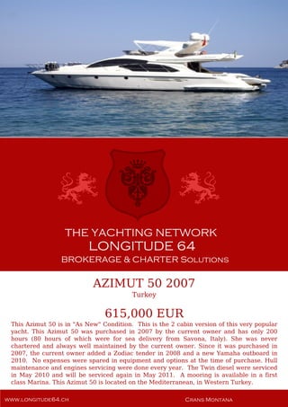 AZIMUT 50 2007
Turkey
615,000 EUR
This Azimut 50 is in "As New" Condition. This is the 2 cabin version of this very popular
yacht. This Azimut 50 was purchased in 2007 by the current owner and has only 200
hours (80 hours of which were for sea delivery from Savona, Italy). She was never
chartered and always well maintained by the current owner. Since it was purchased in
2007, the current owner added a Zodiac tender in 2008 and a new Yamaha outboard in
2010. No expenses were spared in equipment and options at the time of purchase. Hull
maintenance and engines servicing were done every year. The Twin diesel were serviced
in May 2010 and will be serviced again in May 2011. A mooring is available in a first
class Marina. This Azimut 50 is located on the Mediterranean, in Western Turkey.
 