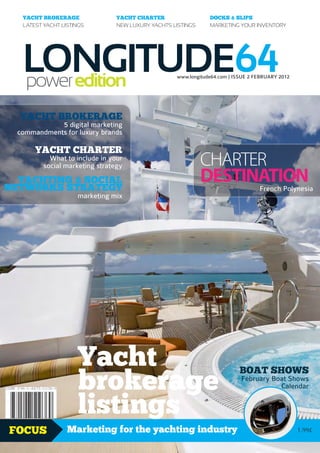 YACHT BROKERAGE               YACHT CHARTER                  DOCKS & SLIPS
   LATEST YACHT LISTINGS         NEW LUXURY YACHTS LISTINGS     MARKETING YOUR INVENTORY




   LONGITUDE64
   power edition                                    www.longitude64.com | ISSUE 2 FEBRUARY 2012




  YACHT BROKERAGE
             5 digital marketing
  commandments for luxury brands

       YACHT CHARTER
            What to include in your
          social marketing strategy                           CHARTER
  YACHTING & SOCIAL
NETWORKS STRATEGY
                                                              DESTINATION                     French Polynesia
                     marketing mix




                     Yacht
                     brokerage
                                                                             BOAT SHOWS
                                                                              February Boat Shows
                                                                                 ge
                                                                                         Calendar


                     listings
                                                                                          a
                                                                                      r
                                                                                    ke
                                                                           Yacht Bro




FOCUS             Marketing for the yachting industry                                                    1.99£
 