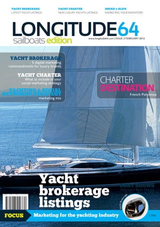 YACHT BROKERAGE               YACHT CHARTER                  DOCKS & SLIPS
   LATEST YACHT LISTINGS         NEW LUXURY YACHTS LISTINGS     MARKETING YOUR INVENTORY




   LONGITUDE64
   sailboats edition                                www.longitude64.com | ISSUE 2 FEBRUARY 2012




  YACHT BROKERAGE
             5 digital marketing
  commandments for luxury brands

       YACHT CHARTER
            What to include in your
          social marketing strategy                           CHARTER
  YACHTING & SOCIAL
NETWORKS STRATEGY
                                                              DESTINATION                     French Polynesia
                     marketing mix




                     Yacht
                     brokerage
                                                                             BOAT SHOWS
                                                                              February Boat Shows
                                                                                 ge
                                                                                         Calendar


                     listings
                                                                                          a
                                                                                      r
                                                                                    ke
                                                                           Yacht Bro




FOCUS             Marketing for the yachting industry                                                    1.99£
 