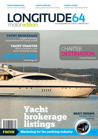 YACHT BROKERAGE               YACHT CHARTER                  DOCKS & SLIPS
   LATEST YACHT LISTINGS         NEW LUXURY YACHTS LISTINGS     MARKETING YOUR INVENTORY




   LONGITUDE64
   motor edition                                     www.longitude64.com | ISSUE 1 JANUARY 2012




  YACHT BROKERAGE
             5 digital marketing
  commandments for luxury brands

       YACHT CHARTER
            What to include in your
          social marketing strategy                           CHARTER
  YACHTING & SOCIAL
NETWORKS STRATEGY
                                                              DESTINATION                          French Polynesia
                     marketing mix




                     Yacht
                     brokerage
                                                                             BOAT SHOWS
                                                                                                   Fall Boat Shows
                                                                                               e          Calendar


                     listings
                                                                                          ag
                                                                                      r
                                                                                    ke
                                                                           Yacht Bro




FOCUS             Marketing for the yachting industry                                                         1.99£
 