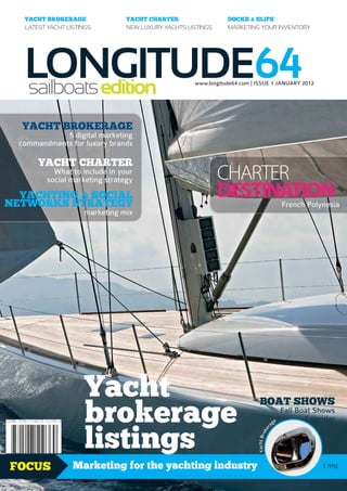YACHT BROKERAGE               YACHT CHARTER                  DOCKS & SLIPS
   LATEST YACHT LISTINGS         NEW LUXURY YACHTS LISTINGS     MARKETING YOUR INVENTORY




   LONGITUDE64
   sailboats edition                                 www.longitude64.com | ISSUE 1 JANUARY 2012




  YACHT BROKERAGE
             5 digital marketing
  commandments for luxury brands

       YACHT CHARTER
            What to include in your
          social marketing strategy                           CHARTER
  YACHTING & SOCIAL
NETWORKS STRATEGY
                                                              DESTINATION                          French Polynesia
                     marketing mix




                     Yacht
                     brokerage
                                                                             BOAT SHOWS
                                                                                                   Fall Boat Shows
                                                                                               e          Calendar


                     listings
                                                                                          ag
                                                                                      r
                                                                                    ke
                                                                           Yacht Bro




FOCUS             Marketing for the yachting industry                                                         1.99£
 