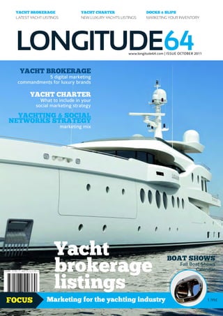 YACHT BROKERAGE                 YACHT CHARTER                  DOCKS & SLIPS
 LATEST YACHT LISTINGS           NEW LUXURY YACHTS LISTINGS     MARKETING YOUR INVENTORY




 LONGITUDE64                                           www.longitude64.com | ISSUE OCTOBER 2011



   YACHT BROKERAGE
             5 digital marketing
  commandments for luxury brands

        YACHT CHARTER
            What to include in your
          social marketing strategy
  YACHTING & SOCIAL
NETWORKS STRATEGY
                         marketing mix




                   Yacht
                   brokerage
                                                                             BOAT SHOWS
                                                                                                   Fall Boat Shows
                                                                                               e          Calendar


                   listings
                                                                                          ag
                                                                                      r
                                                                                    ke
                                                                           Yacht Bro




FOCUS           Marketing for the yachting industry                                                           1.99£
 