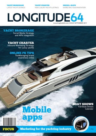 YACHT BROKERAGE                YACHT CHARTER                   DOCKS & SLIPS
 Latest yacht Listings          new Luxury yachts Listings      Marketing your inventory




 LONGITUDE64                                        www.longitude64.com | Issue sePTeMBeR 2011



YACHT BROKERAGE
        social Media strategy
         and APIs integration


  YACHT CHARTER
  Inbound Marketing strategy
            for Luxuy yachts

    OnLInE PR TIPS
          TheManaging brand
             awareness onlne




                                                                              BOAT SHOwS

                  Mobile
                                                                                                  Fall Boat shows
                                                                                                         Calendar



                  apps                                                                   ag
                                                                                              e
                                                                                     r
                                                                                   ke
                                                                          Yacht Bro




FOCUS           Marketing for the yachting industry                                                         1.99£
 