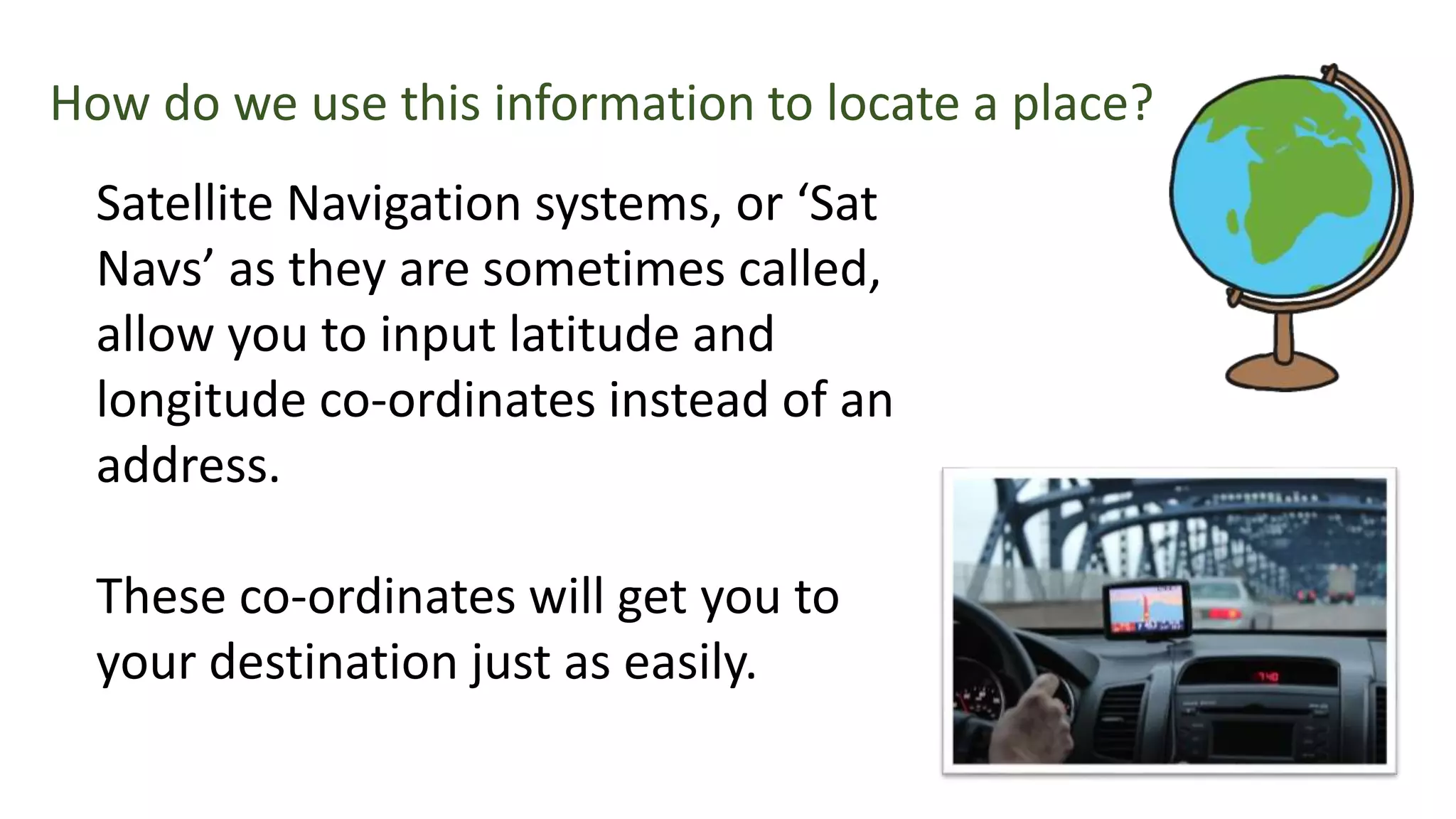 Satellite Navigation systems, or ‘Sat
Navs’ as they are sometimes called,
allow you to input latitude and
longitude co-ordinates instead of an
address.
These co-ordinates will get you to
your destination just as easily.
How do we use this information to locate a place?
 