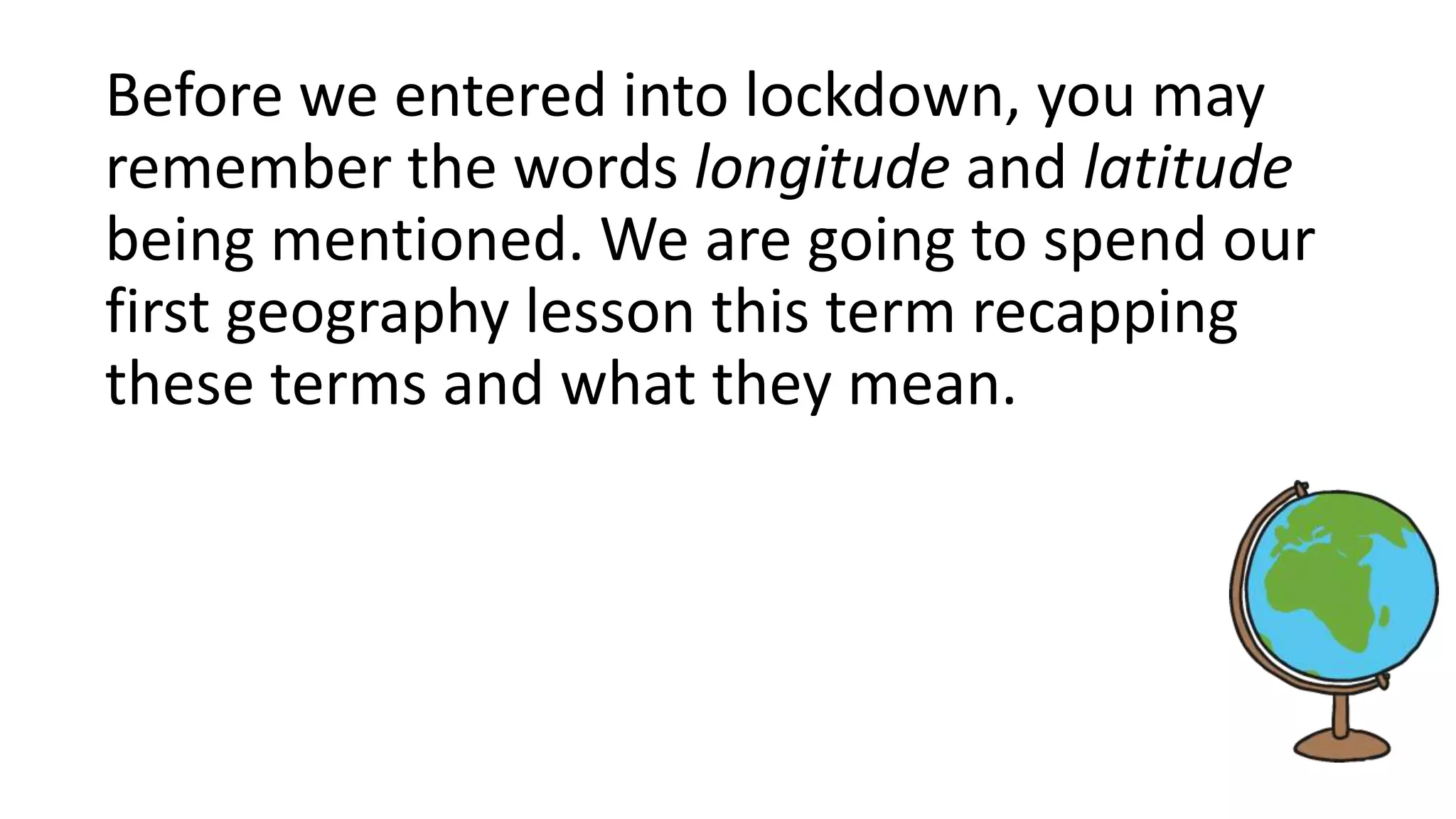 Before we entered into lockdown, you may
remember the words longitude and latitude
being mentioned. We are going to spend our
first geography lesson this term recapping
these terms and what they mean.
 