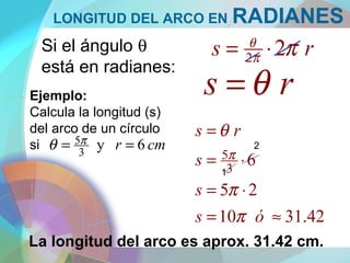 LONGITUD DEL ARCO EN RADIANES
Si el ángulo θ
está en radianes:
rs 22 ππ
θ
⋅=
Ejemplo:
Calcula la longitud (s)
del arco de un círculo
si cmr 6y3
5 == πθ
42.3110
25
63
5
≈=
⋅=
⋅=
=
ós
s
s
rs
π
π
θ
π
La longitud del arco es aprox. 31.42 cm.
1
2
rs θ=
 