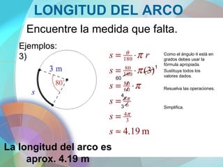 LONGITUD DEL ARCO
Encuentre la medida que falta.
Ejemplos:
3)
m19.4
)3(
3
4
6
8
60
80
180
80
180
≈
=
=
⋅=
⋅=
⋅=
s
s
s
s
s
rs
π
π
θ
π
π
π Como el ángulo θ está en
grados debes usar la
fórmula apropiada.
Sustituya todos los
valores dados.
Resuelva las operaciones.
Simplifica.
La longitud del arco es
aprox. 4.19 m
60
1
3
4
 