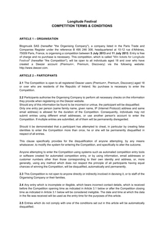 Longitude Festival
COMPETITION TERMS & CONDITIONS
ARTICLE 1 – ORGANISATION
Blogmusik SAS (hereafter "the Organising Company"), a company listed in the Paris Trade and
Companies Register under the reference B 495 246 308, headquartered at 10-12 rue d’Athènes,
75009 Paris, France, is organising a competition between 5 July 2013 and 11 July 2013. Entry is free
of charge and no purchase is necessary. This competition, which is called "Win tickets for Longitude
Festival" (hereafter "the Competition"), will be open to all individuals aged 18 and over who have
created a Deezer account (Premium+, Premium, Discovery) via the following website:
http://www.deezer.com.
	
  
ARTICLE 2 – PARTICIPANTS
2.1 The Competition is open to all registered Deezer users (Premium+, Premium, Discovery) aged 18
or over who are residents of the Republic of Ireland. No purchase is necessary to enter the
Competition.
2.2 Participants authorise the Organising Company to perform all necessary checks on the information
they provide when registering on the Deezer website.
Should any of this information be found to be incorrect or untrue, the participant will be disqualified.
Only one entry per person (same family name, given name, IP (Internet Protocol) address and same
email address) is allowed for the duration of the Competition. Consequently, individuals may not
submit entries using different email addresses, or use another person's account to enter the
Competition. If multiple entries are submitted, all of them will be permanently disregarded.
Should it be demonstrated that a participant has attempted to cheat, in particular by creating false
identities to enter the Competition more than once, he or she will be permanently disqualified in
respect of all entries.
This clause specifically provides for the disqualification of anyone attempting, by any means
whatsoever, to modify the system for entering the Competition, and specifically to alter the outcome.
Anyone attempting to enter the Competition using systems such as automated competition entry tools
or software created for automated competition entry, or by using information, email addresses or
customer numbers other than those corresponding to their own identity and address, or, more
generally, using any method which does not respect the principle of all participants having equal
chances of winning the Competition, will be disqualified, automatically and permanently.
2.3 This Competition is not open to anyone directly or indirectly involved in devising it, or to staff of the
Organising Company or their families.
2.4 Any entry which is incomplete or illegible, which bears incorrect contact details, which is received
before the Competition opening time as indicated in Article 3.1 below or after the Competition closing
time as indicated in Article 3.1 below will be considered ineligible. The date and time at which the data
in the file was received will be used as the entry time for the purposes of this article.
2.5 Entries which do not comply with one of the conditions set out in this article will be automatically
disqualified.
 