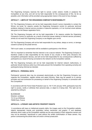 The Organising Company reserves the right to cancel, curtail, extend, modify or postpone the
Competition at any time, and will not be held responsible for the consequences of this. As far as
possible, prior information will be provided using appropriate means in the event of any changes.
ARTICLE 7 – LIMITS OF THE ORGANISING COMPANY'S RESPONSIBILITY
7.1 The Organising Company will not be held responsible should it prove impossible to contact the
Winner via email, for reasons outside the Organising Company's control (in particular technical
problems relating to Internet service providers or telecoms operators, or if an incorrect email address
was given on the Deezer registration form).
7.2 The Organising Company will not be held responsible if, for reasons outside the Organising
Company's control (in particular as a result of technical issues relating to Internet service providers),
entries do not reach the Organising Company or are illegible upon arrival.
7.3 The Organising Company will not be held responsible for any strikes, delays or errors, or damage
caused to prizes by the postal service.
7.4 In such cases, no compensation will be available to participants or the Winner.
7.5 It is important to remember that the Internet is not a secure network. The Organising Company is
therefore unable to take responsibility for the results of any viruses or third party intrusions into
Competition participants' devices, and will not be held responsible for any consequences suffered by
participants as a result of having connected to the network via the Competition website.
7.6 The Organising Company will not be held responsible for Internet network malfunctions, in
particular should malicious action by a third party prevent the Competition from operating correctly and
participants being informed as intended.
ARTICLE 8 – PERSONAL DATA
Participants' personal data may be processed electronically so that the Organising Company can
organise the Competition, register entries and select Winners. Data may be passed on to service
providers and sub-­‐contractors for processing on behalf of the Organising Company in connection with
this Competition.
In accordance with the French Data Protection Law no. 78-17 of 6 January 1978, participants have the
right to access, rectify or withdraw their personal data, or object to it being held. This right can be
asserted by writing to:
BLOGMUSIK
Direction Juridique
10-12 rue d’Athènes
75009 Paris, France
ARTICLE 9 – LITERARY AND ARTISTIC PROPERTY RIGHTS
In accordance with laws on intellectual property rights, the images used on the Competition website,
objects represented, brands and proprietary names mentioned, and graphic, IT and database
elements which make up the Competition website are the sole property of their respective owners and
may not be extracted, reproduced or used without the written authorisation of these owners. Any
person contravening this article risks civil and/or criminal prosecution.
 