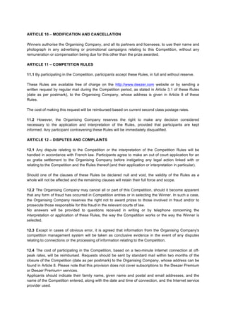 ARTICLE 10 – MODIFICATION AND CANCELLATION
Winners authorise the Organising Company, and all its partners and licensees, to use their name and
photograph in any advertising or promotional campaigns relating to this Competition, without any
remuneration or compensation being due for this other than the prize awarded.
ARTICLE 11 – COMPETITION RULES
11.1 By participating in the Competition, participants accept these Rules, in full and without reserve.
These Rules are available free of charge on the http://www.deezer.com website or by sending a
written request by regular mail during the Competition period, as stated in Article 3.1 of these Rules
(date as per postmark), to the Organising Company, whose address is given in Article 8 of these
Rules.
The cost of making this request will be reimbursed based on current second class postage rates.
11.2 However, the Organising Company reserves the right to make any decision considered
necessary to the application and interpretation of the Rules, provided that participants are kept
informed. Any participant contravening these Rules will be immediately disqualified.
ARTICLE 12 – DISPUTES AND COMPLAINTS
12.1 Any dispute relating to the Competition or the interpretation of the Competition Rules will be
handled in accordance with French law. Participants agree to make an out of court application for an
ex gratia settlement to the Organising Company before instigating any legal action linked with or
relating to the Competition and the Rules thereof (and their application or interpretation in particular).
Should one of the clauses of these Rules be declared null and void, the validity of the Rules as a
whole will not be affected and the remaining clauses will retain their full force and scope.
12.2 The Organising Company may cancel all or part of this Competition, should it become apparent
that any form of fraud has occurred in Competition entries or in selecting the Winner. In such a case,
the Organising Company reserves the right not to award prizes to those involved in fraud and/or to
prosecute those responsible for this fraud in the relevant courts of law.
No answers will be provided to questions received in writing or by telephone concerning the
interpretation or application of these Rules, the way the Competition works or the way the Winner is
selected.
12.3 Except in cases of obvious error, it is agreed that information from the Organising Company's
competition management system will be taken as conclusive evidence in the event of any disputes
relating to connections or the processing of information relating to the Competition.
12.4 The cost of participating in the Competition, based on a two-minute Internet connection at off-
peak rates, will be reimbursed. Requests should be sent by standard mail within two months of the
closure of the Competition (date as per postmark) to the Organising Company, whose address can be
found in Article 8. Please note that this provision does not cover subscriptions to the Deezer Premium
or Deezer Premium+ services.
Applicants should indicate their family name, given name and postal and email addresses, and the
name of the Competition entered, along with the date and time of connection, and the Internet service
provider used.
 