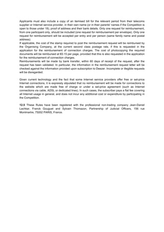 Applicants must also include a copy of an itemised bill for the relevant period from their telecoms
supplier or Internet service provider, in their own name (or in their parents' names if the Competition is
open to those under 18), proof of address and their bank details. Only one request for reimbursement,
from one participant only, should be included (one request for reimbursement per envelope). Only one
request for reimbursement will be accepted per entry and per person (same family name and postal
address).
If applicable, the cost of the stamp required to post the reimbursement request will be reimbursed by
the Organising Company, at the current second class postage rate, if this is requested in the
application for the reimbursement of connection charges. The cost of photocopying the required
documents will be reimbursed at €0.15 per page, provided that this is also requested in the application
for the reimbursement of connection charges.
Reimbursements will be made by bank transfer, within 60 days of receipt of the request, after the
request has been validated. In particular, the information in the reimbursement request letter will be
checked against the information provided upon subscription to Deezer. Incomplete or illegible requests
will be disregarded.
Given current technology and the fact that some Internet service providers offer free or set-price
Internet connections, it is expressly stipulated that no reimbursement will be made for connections to
the website which are made free of charge or under a set-price agreement (such as Internet
connections via cable, ADSL or dedicated lines). In such cases, the subscriber pays a flat fee covering
all Internet usage in general, and does not incur any additional cost or expenditure by participating in
the Competition.
12.5 These Rules have been registered with the professional non-trading company Jean-Daniel
Lachkar, Franck Gouguet and Sylvain Thomazon, Partnership of Judicial Officers, 156 rue
Montmartre, 75002 PARIS, France.
	
  
	
  
 