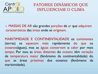 FATORES DINÂMICOS QUE
                   INFLUENCIAM O CLIMA



 MASSAS DE AR são grandes porções de ar que adquirem
características das áreas onde se originam.

MARITIMIDADE E CONTINENTALIDADE os continentes
(terras) se aquecem mais rapidamente do que os
oceanos(águas), mas as águas conservam o calor por mais
tempo. Por isso, as áreas distantes do oceano têm variação
de temperatura maior (fenômeno da continentalidade) do
que as áreas próximas dos oceanos (fenômeno da
maritimidade).
 