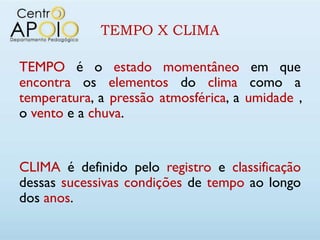 TEMPO X CLIMA

TEMPO é o estado momentâneo em que
encontra os elementos do clima como a
temperatura, a pressão atmosférica, a umidade ,
o vento e a chuva.


CLIMA é definido pelo registro e classificação
dessas sucessivas condições de tempo ao longo
dos anos.
 