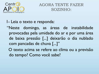 AGORA TENTE FAZER
                     SOZINHO:


1- Leia o texto e responda:
“Neste domingo, as áreas de instabilidade
  provocadas pela umidade do ar e por uma área
  de baixa pressão [...] deixarão o dia nublado
  com pancadas de chuva [...]”
 O texto acima se refere ao clima ou a previsão
  do tempo? Como você sabe?
 