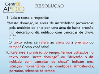 RESOLUÇÃO

1- Leia o texto e responda:
“Neste domingo, as áreas de instabilidade provocadas
  pela umidade do ar e por uma área de baixa pressão
  [...] deixarão o dia nublado com pancadas de chuva
  [...]”
 O texto acima se refere ao clima ou a previsão do
  tempo? Como você sabe?
R: Refere-se à previsão do tempo. Termos utilizados no
  texto, como “neste domingo” ou “deixarão o dia
  nublado com pancadas de chuva”, indicam uma
  situação momentânea das condições atmosféricas,
  portanto, refere-se ao tempo.
 