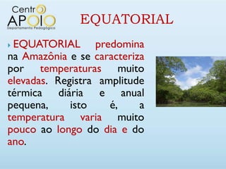 EQUATORIAL
EQUATORIAL predomina
na Amazônia e se caracteriza
por temperaturas muito
elevadas. Registra amplitude
térmica diária e anual
pequena,     isto    é,    a
temperatura varia muito
pouco ao longo do dia e do
ano.
 