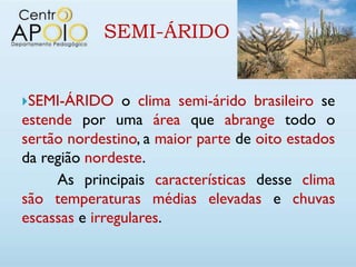 SEMI-ÁRIDO


SEMI-ÁRIDO     o clima semi-árido brasileiro se
estende por uma área que abrange todo o
sertão nordestino, a maior parte de oito estados
da região nordeste.
     As principais características desse clima
são temperaturas médias elevadas e chuvas
escassas e irregulares.
 