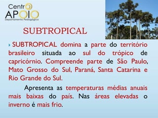 SUBTROPICAL
 SUBTROPICAL domina a parte do território
brasileiro situada ao sul do trópico de
capricórnio. Compreende parte de São Paulo,
Mato Grosso do Sul, Paraná, Santa Catarina e
Rio Grande do Sul.
      Apresenta as temperaturas médias anuais
mais baixas do país. Nas áreas elevadas o
inverno é mais frio.
 