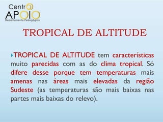 TROPICAL DE ALTITUDE

TROPICAL    DE ALTITUDE tem características
muito parecidas com as do clima tropical. Só
difere desse porque tem temperaturas mais
amenas nas áreas mais elevadas da região
Sudeste (as temperaturas são mais baixas nas
partes mais baixas do relevo).
 
