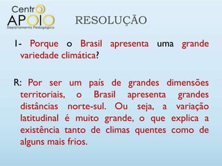 RESOLUÇÃO

1- Porque o Brasil apresenta uma grande
  variedade climática?

R: Por ser um país de grandes dimensões
 territoriais, o Brasil apresenta grandes
 distâncias norte-sul. Ou seja, a variação
 latitudinal é muito grande, o que explica a
 existência tanto de climas quentes como de
 alguns mais frios.
 